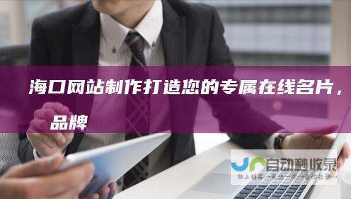 海口网站制作：打造您的专属在线名片，提升品牌形象与业绩！